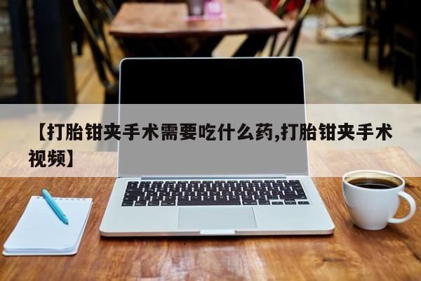 意外怀孕怎么买流产药【打胎钳夹手术需要吃什么药,打胎钳夹手术视频】