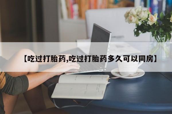 意外怀孕怎么买流产药【吃过打胎药,吃过打胎药多久可以同房】