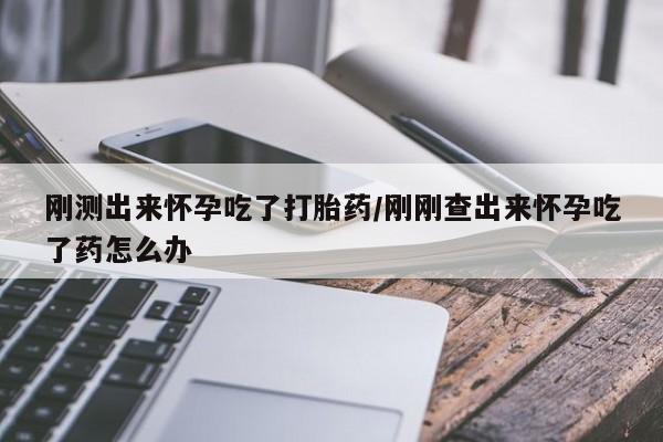 意外怀孕怎么买流产药刚测出来怀孕吃了打胎药/刚刚查出来怀孕吃了药怎么办