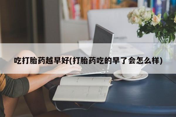 意外怀孕怎么买流产药吃打胎药越早好(打胎药吃的早了会怎么样)