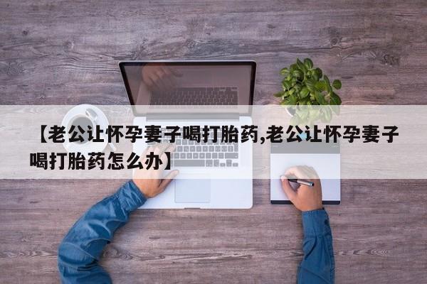 意外怀孕怎么买流产药【老公让怀孕妻子喝打胎药,老公让怀孕妻子喝打胎药怎么办】