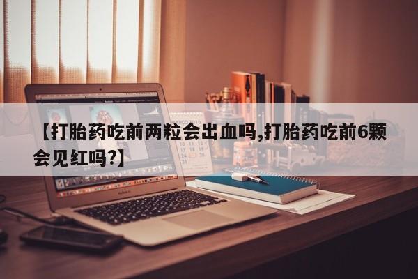 意外怀孕怎么买流产药【打胎药吃前两粒会出血吗,打胎药吃前6颗会见红吗?】