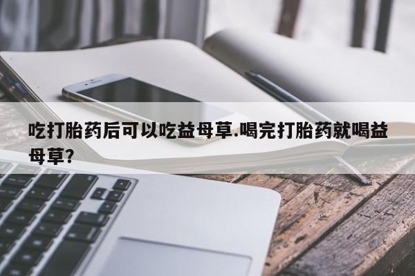 意外怀孕怎么买流产药吃打胎药后可以吃益母草.喝完打胎药就喝益母草？