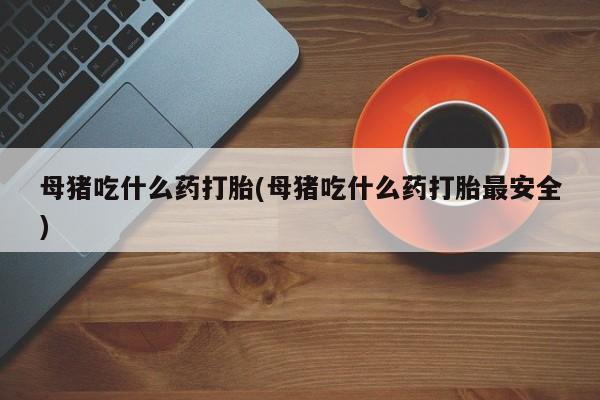 意外怀孕怎么买流产药母猪吃什么药打胎(母猪吃什么药打胎最安全)