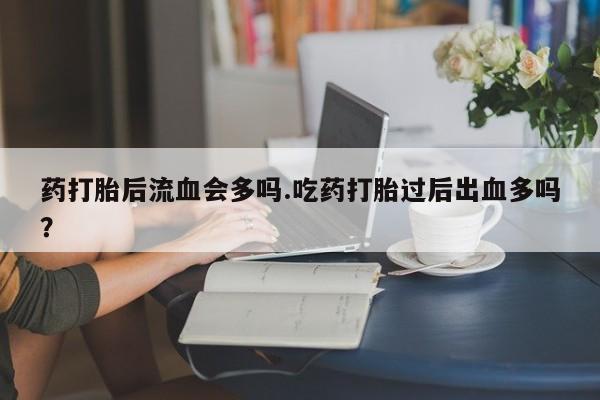 意外怀孕怎么买流产药药打胎后流血会多吗.吃药打胎过后出血多吗？