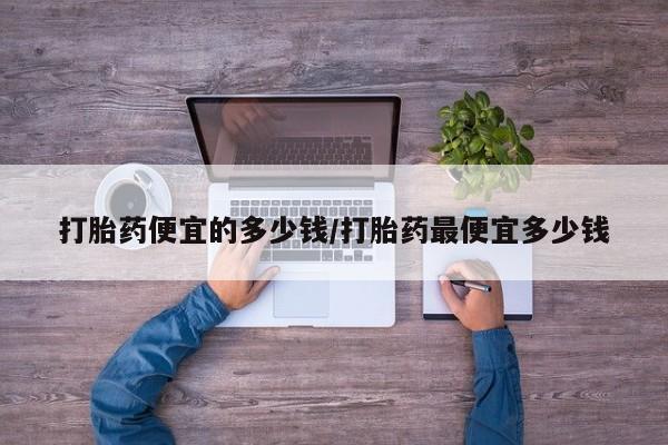 意外怀孕怎么买流产药打胎药便宜的多少钱/打胎药最便宜多少钱