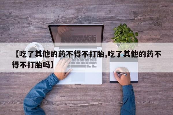 意外怀孕怎么买流产药【吃了其他的药不得不打胎,吃了其他的药不得不打胎吗】