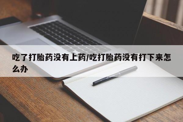 意外怀孕怎么买流产药吃了打胎药没有上药/吃打胎药没有打下来怎么办