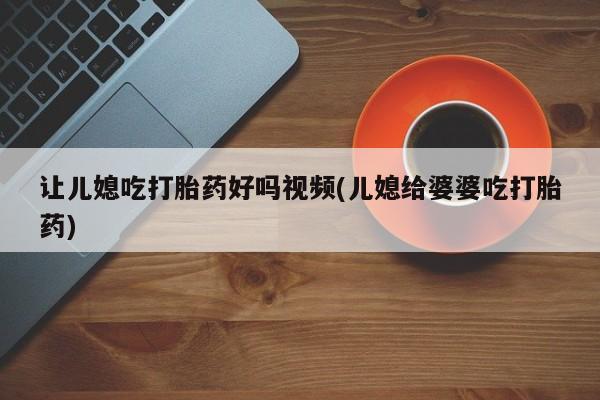 意外怀孕怎么买流产药让儿媳吃打胎药好吗视频(儿媳给婆婆吃打胎药)