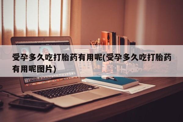 意外怀孕怎么买流产药受孕多久吃打胎药有用呢(受孕多久吃打胎药有用呢图片)