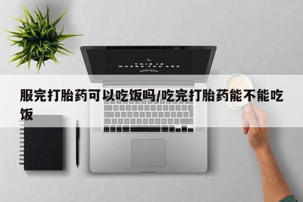 意外怀孕怎么买流产药服完打胎药可以吃饭吗/吃完打胎药能不能吃饭